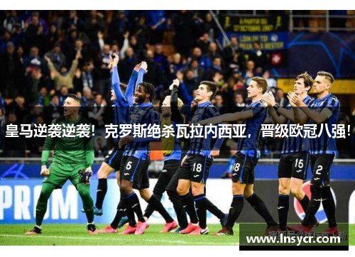 皇马逆袭逆袭！克罗斯绝杀瓦拉内西亚，晋级欧冠八强！