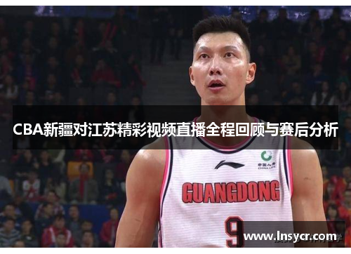 CBA新疆对江苏精彩视频直播全程回顾与赛后分析
