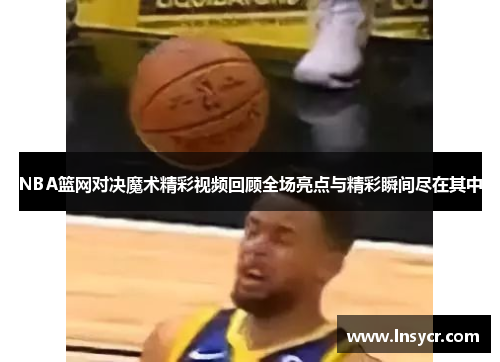 NBA篮网对决魔术精彩视频回顾全场亮点与精彩瞬间尽在其中