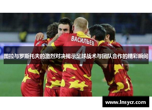图拉与罗斯托夫的激烈对决揭示足球战术与团队合作的精彩瞬间