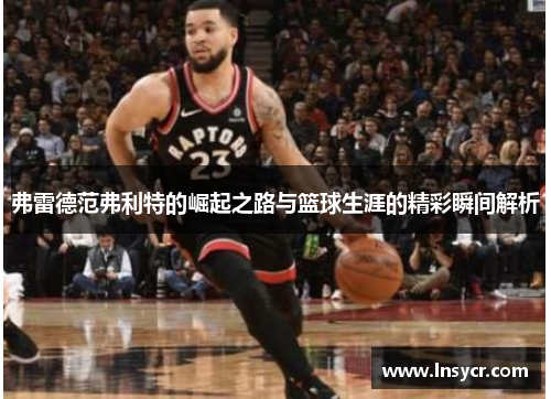 弗雷德范弗利特的崛起之路与篮球生涯的精彩瞬间解析